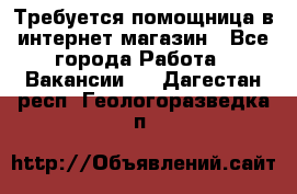 Требуется помощница в интернет-магазин - Все города Работа » Вакансии   . Дагестан респ.,Геологоразведка п.